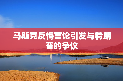 马斯克反悔言论引发与特朗普的争议
