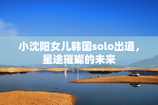 小沈阳女儿韩国solo出道，星途璀璨的未来