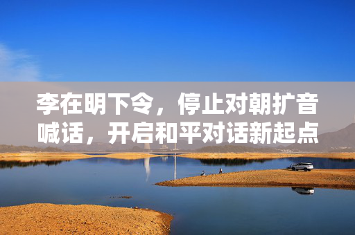李在明下令，停止对朝扩音喊话，开启和平对话新起点