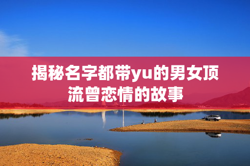 揭秘名字都带yu的男女顶流曾恋情的故事