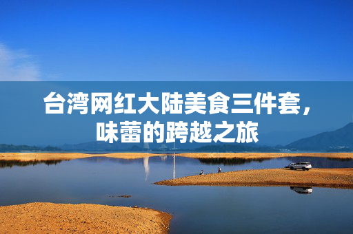 台湾网红大陆美食三件套，味蕾的跨越之旅
