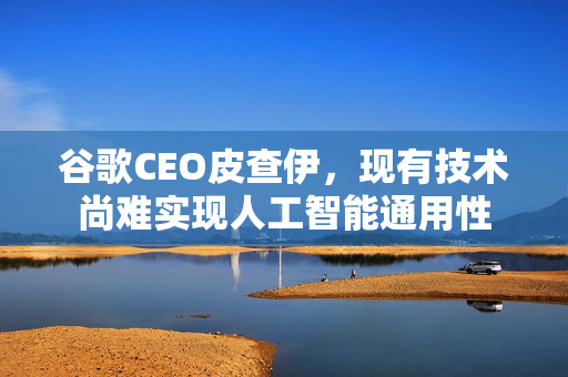 谷歌CEO皮查伊，现有技术尚难实现人工智能通用性