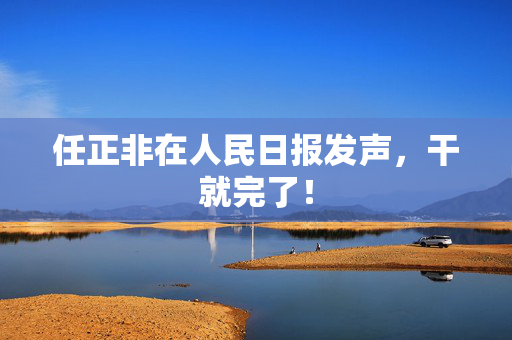 任正非在人民日报发声，干就完了！