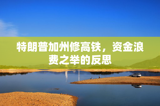 特朗普加州修高铁，资金浪费之举的反思