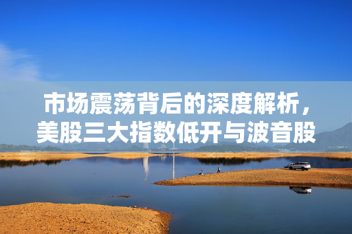市场震荡背后的深度解析，美股三大指数低开与波音股价重挫超5%的背后原因