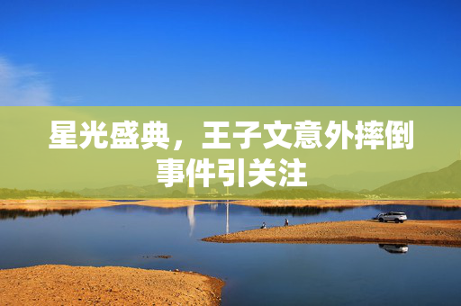星光盛典，王子文意外摔倒事件引关注