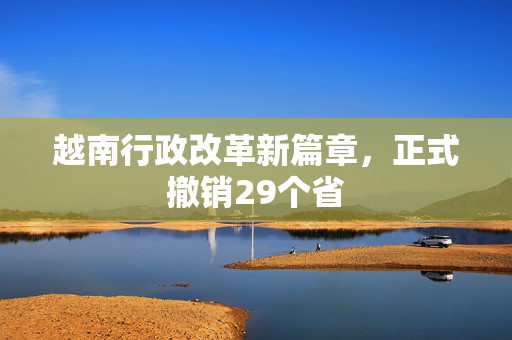 越南行政改革新篇章，正式撤销29个省
