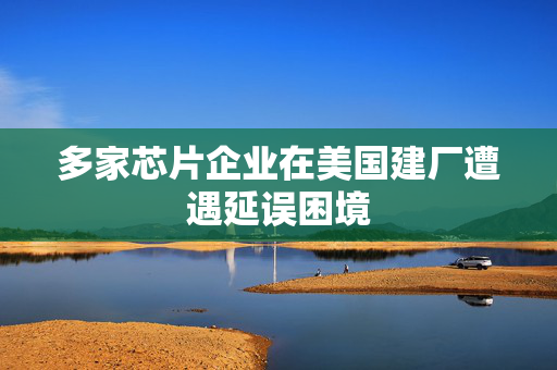 多家芯片企业在美国建厂遭遇延误困境