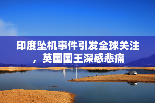 印度坠机事件引发全球关注，英国国王深感悲痛