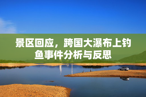 景区回应，跨国大瀑布上钓鱼事件分析与反思