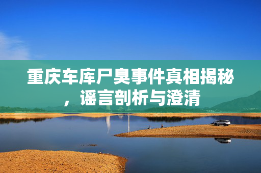 重庆车库尸臭事件真相揭秘，谣言剖析与澄清