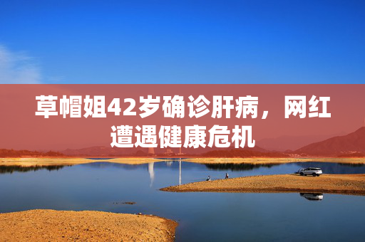 草帽姐42岁确诊肝病，网红遭遇健康危机