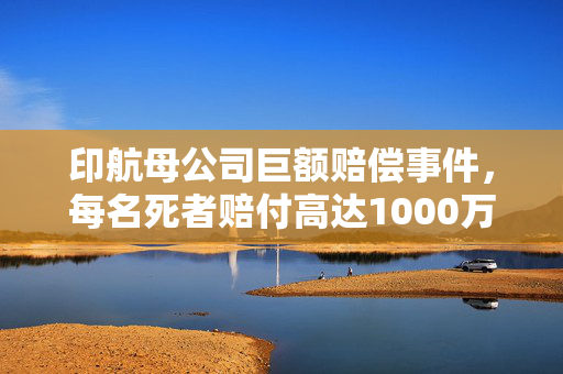 印航母公司巨额赔偿事件，每名死者赔付高达1000万卢比背后的真相与反思
