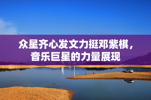 众星齐心发文力挺邓紫棋，音乐巨星的力量展现
