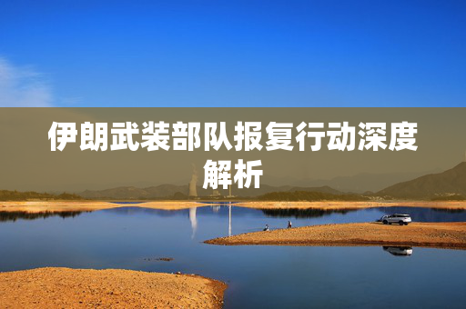 伊朗武装部队报复行动深度解析