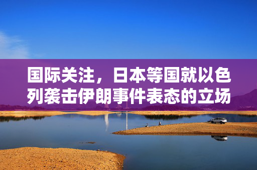 国际关注，日本等国就以色列袭击伊朗事件表态的立场分析
