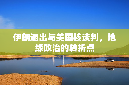 伊朗退出与美国核谈判，地缘政治的转折点
