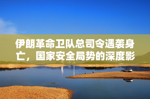 伊朗革命卫队总司令遇袭身亡，国家安全局势的深度影响