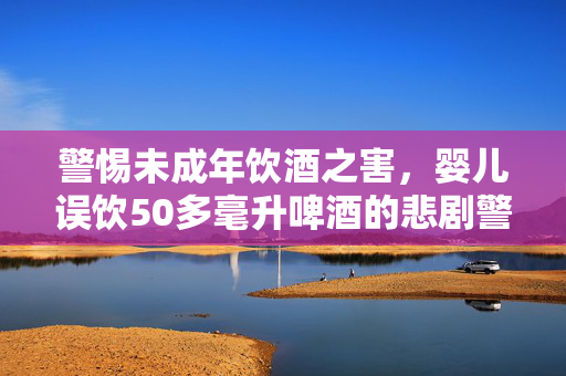 警惕未成年饮酒之害，婴儿误饮50多毫升啤酒的悲剧警示录