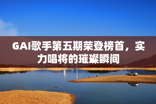 GAI歌手第五期荣登榜首，实力唱将的璀璨瞬间