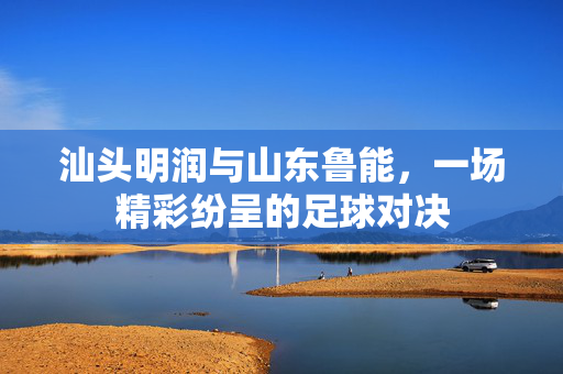 汕头明润与山东鲁能，一场精彩纷呈的足球对决