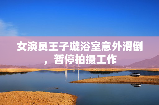 女演员王子璇浴室意外滑倒，暂停拍摄工作