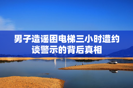 男子造谣困电梯三小时遭约谈警示的背后真相