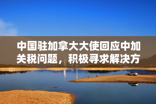 中国驻加拿大大使回应中加关税问题，积极寻求解决方案