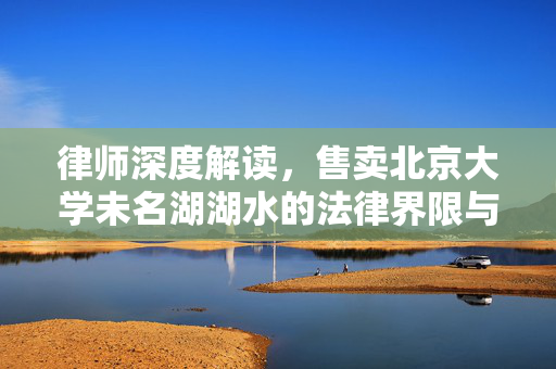 律师深度解读，售卖北京大学未名湖湖水的法律界限与影响