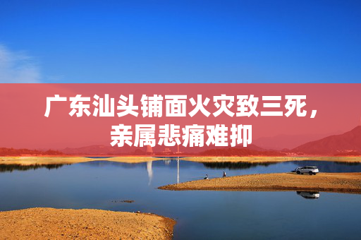 广东汕头铺面火灾致三死，亲属悲痛难抑