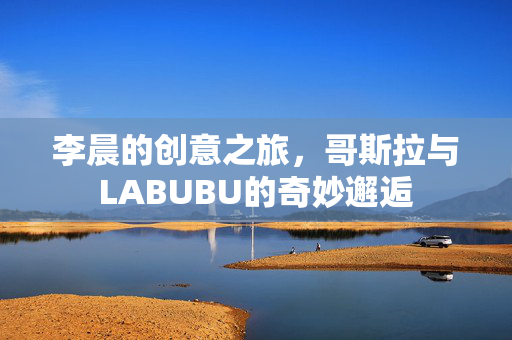 李晨的创意之旅，哥斯拉与LABUBU的奇妙邂逅