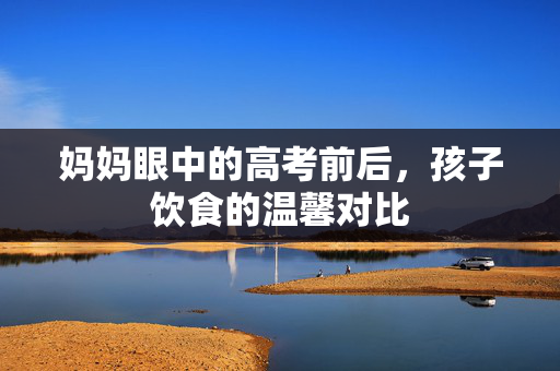 妈妈眼中的高考前后，孩子饮食的温馨对比
