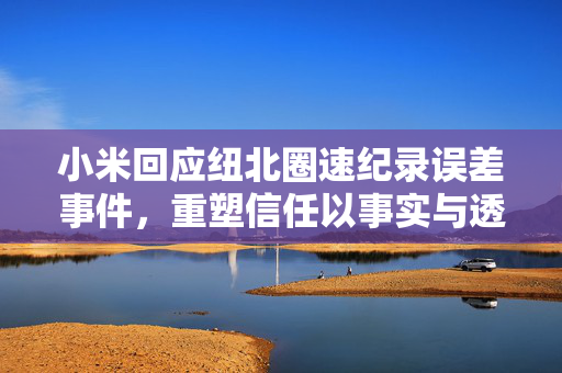小米回应纽北圈速纪录误差事件，重塑信任以事实与透明度