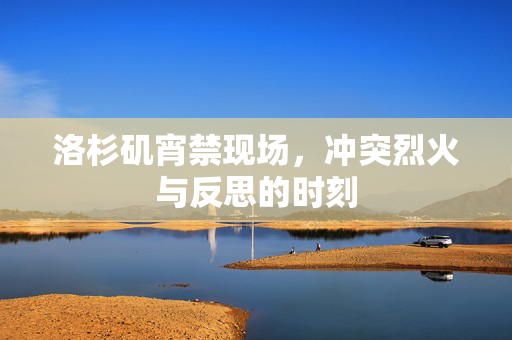 洛杉矶宵禁现场，冲突烈火与反思的时刻