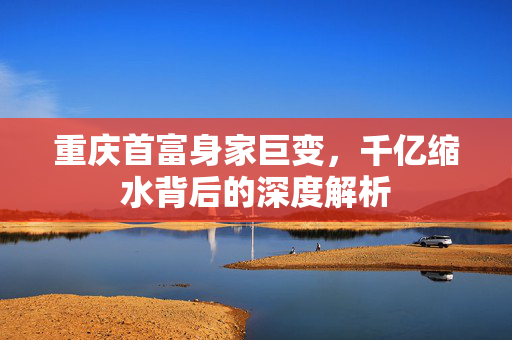 重庆首富身家巨变，千亿缩水背后的深度解析