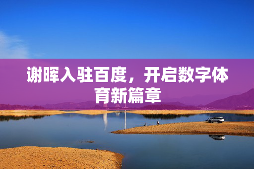 谢晖入驻百度，开启数字体育新篇章