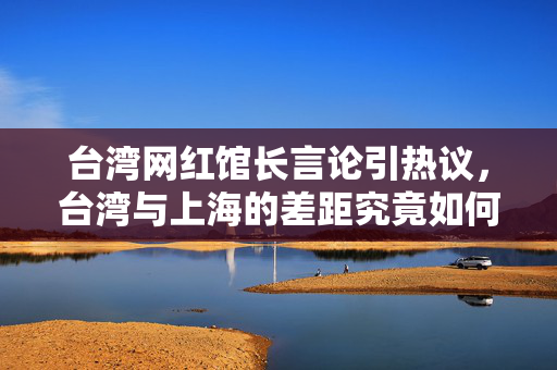 台湾网红馆长言论引热议，台湾与上海的差距究竟如何？