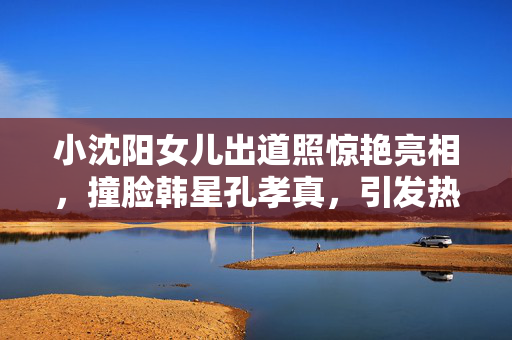 小沈阳女儿出道照惊艳亮相，撞脸韩星孔孝真，引发热议的美丽新星
