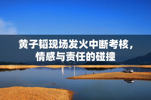 黄子韬现场发火中断考核，情感与责任的碰撞