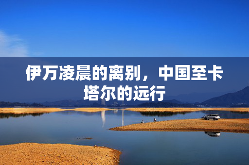 伊万凌晨的离别，中国至卡塔尔的远行
