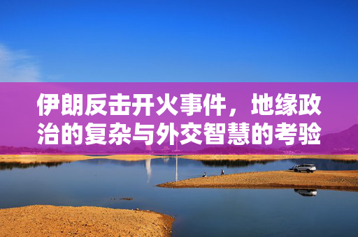 伊朗反击开火事件，地缘政治的复杂与外交智慧的考验