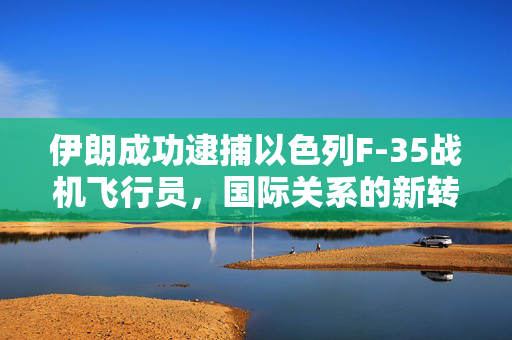 伊朗成功逮捕以色列F-35战机飞行员，国际关系的新转折