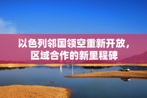 以色列邻国领空重新开放，区域合作的新里程碑