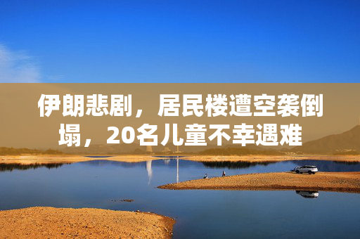 伊朗悲剧，居民楼遭空袭倒塌，20名儿童不幸遇难