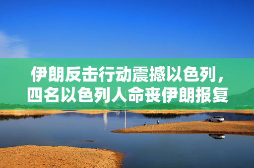 伊朗反击行动震撼以色列，四名以色列人命丧伊朗报复之中