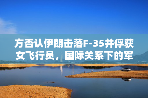 方否认伊朗击落F-35并俘获女飞行员，国际关系下的军事事件分析