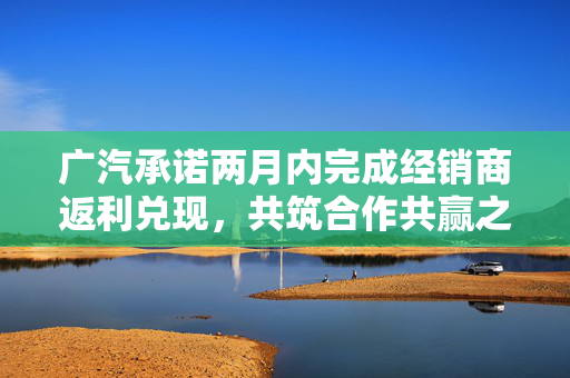 广汽承诺两月内完成经销商返利兑现，共筑合作共赢之路