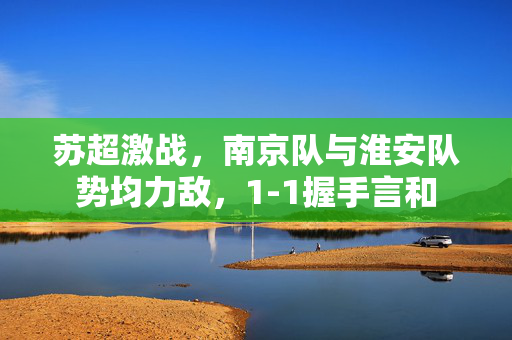 苏超激战，南京队与淮安队势均力敌，1-1握手言和