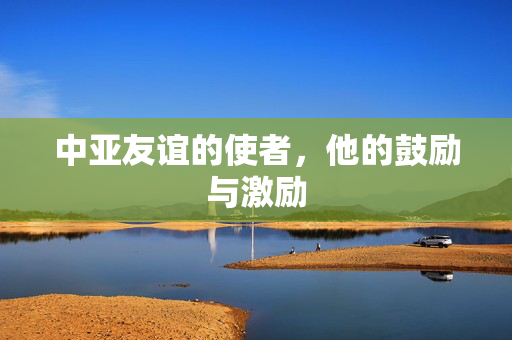 中亚友谊的使者，他的鼓励与激励
