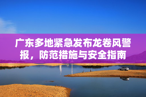广东多地紧急发布龙卷风警报，防范措施与安全指南